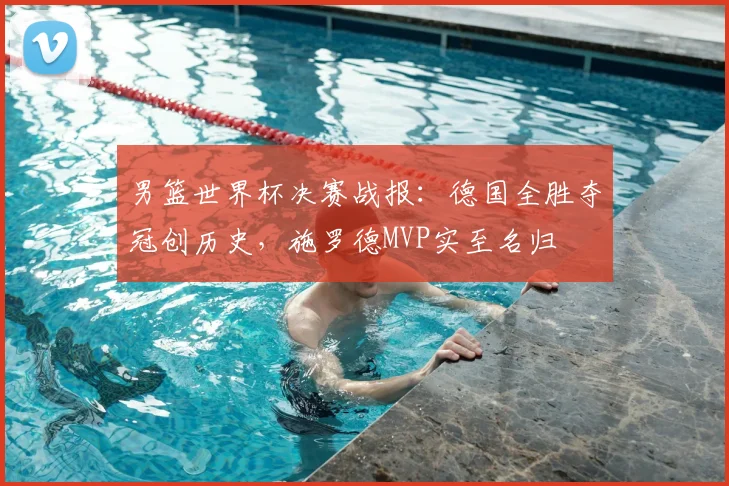 男篮世界杯决赛战报：德国全胜夺冠创历史，施罗德MVP实至名归