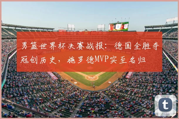 男篮世界杯决赛战报：德国全胜夺冠创历史，施罗德MVP实至名归