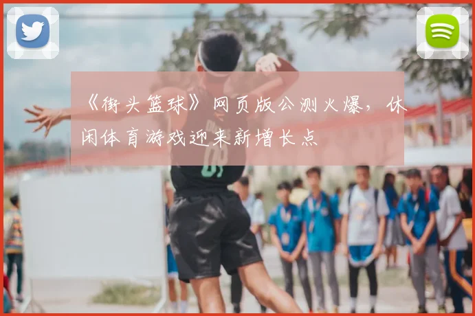 《街头篮球》网页版公测火爆，休闲体育游戏迎来新增长点