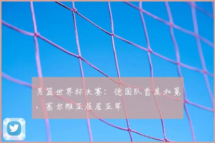 男篮世界杯决赛：德国队首度加冕，塞尔维亚屈居亚军