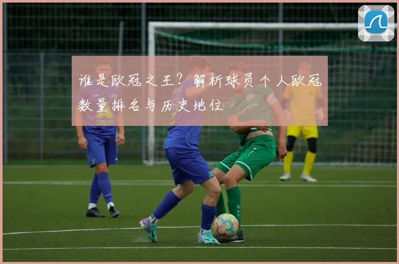谁是欧冠之王？解析球员个人欧冠数量排名与历史地位